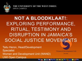 THE UNIVERSITY OF THE WEST INDIES
OPEN CAMPUS
THE UNIVERSITY OF THE WEST INDIES
OPEN CAMPUS
NOT A BLOODKLAAT!:
EXPLORING PERFORMANCE,
RITUAL, TESTIMONY AND
DISRUPTION IN JAMAICA’S
SOCIAL JUSTICE MOVEMENTS
Taitu Heron, Head/Development
Specialist
Women and Development Unit (WAND)
UWI Open Campus
 