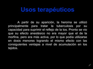 Usos terapéuticos A partir de su aparición, la heroína se utilizó principalmente para tratar la tuberculosis por su capacidad para suprimir el reflejo de la tos. Pronto se vio que su efecto anestésico no era mayor que el de la morfina, pero era más activa, por lo que podía utilizarse en dosis menores logrando el mismo efecto con las consiguientes ventajas a nivel de acumulación en los tejidos.  