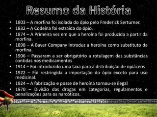 Resumo da História1803 – A morfina foi isolada do ópio pelo Frederick Serturner.1832 – A Codeína foi extraída do ópio.1874 – A Primeira vez em que a heroína foi produzida a partir da morfina.1898 – A Bayer Company introduz a heroína como substituto da morfina.1906 – Passaram a ser obrigatório a rotulagem das substâncias contidas nos medicamentos 1914 – Foi introduzido uma taxa para a distribuição de opiáceos1922 – Foi restringida a importação do ópio exceto para uso medicinal.1924 – A fabricação e posse de heroína tornou-se ilegal1970 – Divisão das drogas em categorias, regulamentos e penalizações para os narcóticos.