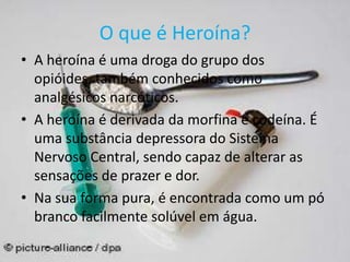 O que é Heroína?
• A heroína é uma droga do grupo dos
opióides, também conhecidos como
analgésicos narcóticos.
• A heroína é derivada da morfina e codeína. É
uma substância depressora do Sistema
Nervoso Central, sendo capaz de alterar as
sensações de prazer e dor.
• Na sua forma pura, é encontrada como um pó
branco facilmente solúvel em água.
 