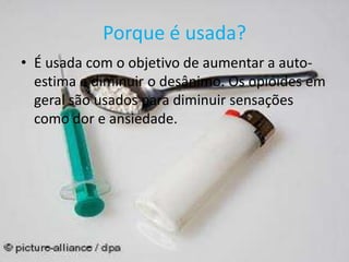 Porque é usada?
• É usada com o objetivo de aumentar a auto-
estima e diminuir o desânimo. Os opióides em
geral são usados para diminuir sensações
como dor e ansiedade.
 
