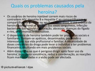 Quais os problemas causados pela
heroína?
• Os usuários de heroína injetável correm mais riscos de
contraírem HIV, Hepatite B e Hepatite C ao compartilharem ao
compartilharem seringas ou agulhas. Além disso, o uso crónico da
heroína pode provocar colapso dos vasos sanguíneos, infecção
bacteriana das válvulas do coração, abcessos, doenças do fígado
e rins, pneumonias e tiberculose.
• O dependente de heroína também pode ter problemas sociais e
familiares. Tornam-se apáticos, desanimados, perdendo o
interesse por sua vida profissional e familiar. A necessidade de
doses crescentes da droga pode levar o indivíduo a ter problemas
financeiros resultando em mais problemas sociais.
• Além disso, sabe-se que é perigoso dirigir após fazer uso da
heroína, pois causa sonolência, reduz a coordenação, as reacções
ficam mais retardadas e a visão pode ser afectada.
 