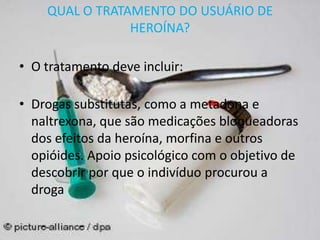 QUAL O TRATAMENTO DO USUÁRIO DE
HEROÍNA?
• O tratamento deve incluir:
• Drogas substitutas, como a metadona e
naltrexona, que são medicações bloqueadoras
dos efeitos da heroína, morfina e outros
opióides. Apoio psicológico com o objetivo de
descobrir por que o indivíduo procurou a
droga
 