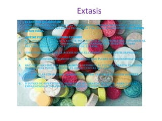 Extasis
•    EL ÉXTASIS ¿ES ADICTIVO?
•    Como cualquier otra sustancia tóxica puede generar dependencia. Muchas
     personas lo toman con mucha frecuencia y se llega a convertir en el centro
     de sus vidas.

•    ¿QUÉ ME PUEDE PASAR SI TOMO ÉXTASIS?
1.   Se conoce todavía relativamente poco acerca de los problemas asociados al
     consumo de Extasis sin embargo, algunas personas han muerto en Gran
     Bretaña en relación con el consumo de Extasis.

2.   Como consecuencia de la acción sobre el cerebro puedes sentir depresión.

3.   Si bailas ininterrumpidamente y tomas Extasis puedes sufrir deshidratación.

4.   Hay personas que son especialmente sensibles al Extasis y hasta una dosis
     muy pequeña puede producirles consecuencias muy graves.

5.   Si lo mezclas con alcohol el riesgo de sufrir una mala reacción aumenta
     enormemente.

6.   Si sufres de hipertensión, problemas de corazón, epilepsia, asma o estás
     embarazada o tomando antidepresivos NO debes probar el Extasis.
 