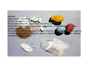 Heroína:
Clasificación: Narcótico.
Efecto: Analgésico y antitusígeno.
Vía de administración: Inyectada, aspirada o fumada.
Sobredosis: Bradipnea y respiración superficial, crisis convulsivas, coma y
posible muerte.
Síndrome de abstinencia: Ojos llorosos, rinorrea, bostezos, pérdida de apetito,
irritabilidad, temblores, angustia, pánico, calambres, dolor abdominal, náuseas,
calosfríos y sudoración.
 