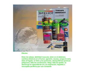 Inhalantes




Efectos:

Dolor de cabeza, debilidad muscular, dolor en el abdomen,
cambios drásticos en el humor, agresión, nausea, sangra la nariz,
daño al hígado, el riñón y los pulmones, desequilibrios químicos
peligrosos, falta de coordinación, fatiga, falta de apetito, se
disminuye la capacidad de oír y la respiración; hepatitis o
neuropatía periférica por uso constante
 