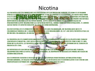 Nicotina
                                       .

•La nicotina es una droga que se encuentra en las hojas de tabaco. Cuando un fumador
inhala la nicotina, ésta va directamente a los pulmones y a la sangre. En siete segundos
una cuarta parte de la nicotina ha llegado al cerebro, a través de la arteria pulmonar.
Es una droga psicoactiva y un potente reforzador conductual, capaz de producir severa
dependencia química en el consumidor. Actúa según la dosis pues a dosis bajas es
psicoestimulante mejorando la capacidad mental, sobre todo la concentración, y a dosis
altas tiene un efecto sedante al actuar como depresor.

Se encuentra en un porcentaje de 1 a 2 % en los cigarrillos, de manera que que un
cigarrillo normal de 1 gramo contiene 10 a 20 miligramos. El 10 % de esta nicotina pasa al
humo del cigarrillo, es decir 1 a 2 miligramos.


La nicotina es un compuesto orgánico, un alcaloide encontrado en la planta del tabaco
(Nicotiana tabacum), con alta concentración en sus hojas. Constituye cerca del 5% del
peso de la planta. La nicotina debe su nombre a Jean Nicot, quien introdujo el tabaco en
francia en 1560.

Se sintetiza en las zonas de mayor actividad de las raíces de las plantas del tabaco,
trasportada por la savia a las hojas verdes. El depósito se realiza en forma de sales de
ácidos orgánicos.

Es un potente veneno e incluso se usa en múltiples insecticidas (fumigantes para
invernaderos). En bajas concentraciones, la sustancia es un estimulante y es uno de los
principales factores de adicción al tabaco. Es soluble en agua
 