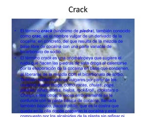 Crack

• El término crack (sinónimo de piedra), también conocido
  como crac, es el nombre vulgar de un derivado de la
  cocaína; en concreto, del que resulta de la mezcla de
  base libre de cocaína con una parte variable de
  bicarbonato de sodio.
• El término crack es una onomatopeya que sugiere el
  ruido que hacen las piedras de esta droga al calentarse
  por la evaporación de la cocaína en base que contienen,
  al liberarse de la mezcla con el bicarbonato de sodio.
  También recibe nombres vulgares por parte de los
  usuarios a esta droga, como rocas, chulas, pops,
  piedras, niñas, duras, hielos, rock&roll , rockstars o
  Chespi, entre otros; a veces erróneamente se le
  confunde con la pasta básica de cocaína, llamada
  también bazuco, paco o pitillo, que es la costra que
  queda en la olla donde preparan la cocaína y está
 