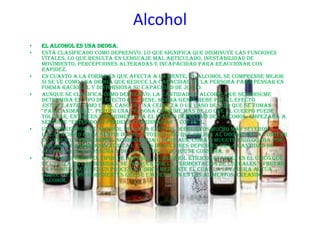 Alcohol
•   El alcohol es una droga.
•   Está clasificado como depresivo, lo que significa que disminuye las funciones
    vitales, lo que resulta en lenguaje mal articulado, inestabilidad de
    movimiento, percepciones alteradas e incapacidad para reaccionar con
    rapidez.
•   En cuanto a la forma en que afecta a la mente, el alcohol se comprende mejor
    si se ve como una droga que reduce la capacidad de la persona para pensar en
    forma racional y distorsiona su capacidad de juicio.
•   Aunque se clasifica como depresivo, la cantidad de alcohol que se consume
    determina el tipo de efecto que tiene. Mucha gente bebe por el efecto
    estimulante, como en el caso de una cerveza o un vaso de vino que se toman
    “para animarse”. pero si una persona consume más de lo que el cuerpo puede
    tolerar, entonces experimentará el efecto depresivo del alcohol. Empezará a
    sentirse “estúpido” o perderá coordinación y control.
•   Una sobredosis de alcohol provoca efectos depresivos mucho más severos
    (incapacidad para sentir dolor, intoxicación que obliga al organismo a vomitar
    el veneno, y finalmente inconsciencia o peor aún, coma o muerte provocada por
    una grave sobredosis tóxica). Estas reacciones dependen de la cantidad de
    alcohol que se consuma y de la rapidez con que se consuma.
•   Existen diferentes tipos de alcohol. El alcohol etílico (etanol) es el único que
    se utiliza en las bebidas. Se produce por la fermentación de cereales y frutas.
    La fermentación es un proceso químico mediante el cual la levadura actúa
    sobre ciertos ingredientes que se encuentran en los alimentos, creando
    alcohol.
 