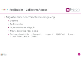 Realisaties - CollectiveAccess
2
• Migratie naar een verbeterde omgeving
• Dockers
• Performantie
• Optimalisatie export pdf’s
• Nieuw datatype voor media
• Datasynchronisatie uitgewerkt volgens OAI-PMH tussen
CollectiveAccess en Omeka
 