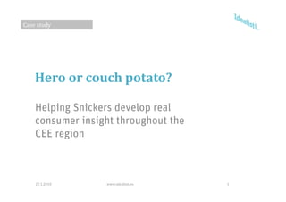 Case study




    Hero or couch potato?

    Helping Snickers develop real
    consumer insight throughout the
    CEE region



    27.1.2010     www.idealisti.eu    1
 