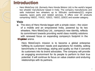 Introduction
 Hero MotoCorp Ltd. (formerly Hero Honda Motors Ltd) is the world’s largest
two wheeler manufacturer based in India. The company manufactures and
sells motorized two wheelers up to 350cubic centimeters(CC) engine
capacity, spare parts and related services. It offers over 20 products
comprising 100CC, 110CC, 125CC, 150CC, 225CC and scooter category.
4
Visio
n The story of Hero Honda began with a simple vision - the vision
of a mobile and an empowered India, powered by its two
wheelers. Hero MotoCorp Ltd., company's new identity, reflects
its commitment towards providing world class mobility solutions
with renewed focus on expanding company's footprint in the
global arena.Mission
Hero MotoCorp's mission is to become a global enterprise
fulfilling its customers' needs and aspirations for mobility, setting
benchmarks in technology, styling and quality so that it converts
its customers into its brand advocates. The company will provide
an engaging environment for its people to perform to their true
potential. It will continue its focus on value creation and enduring
relationships with its partners.
 