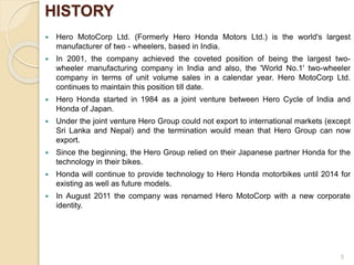 HISTORY
 Hero MotoCorp Ltd. (Formerly Hero Honda Motors Ltd.) is the world's largest
manufacturer of two - wheelers, based in India.
 In 2001, the company achieved the coveted position of being the largest two-
wheeler manufacturing company in India and also, the 'World No.1' two-wheeler
company in terms of unit volume sales in a calendar year. Hero MotoCorp Ltd.
continues to maintain this position till date.
 Hero Honda started in 1984 as a joint venture between Hero Cycle of India and
Honda of Japan.
 Under the joint venture Hero Group could not export to international markets (except
Sri Lanka and Nepal) and the termination would mean that Hero Group can now
export.
 Since the beginning, the Hero Group relied on their Japanese partner Honda for the
technology in their bikes.
 Honda will continue to provide technology to Hero Honda motorbikes until 2014 for
existing as well as future models.
 In August 2011 the company was renamed Hero MotoCorp with a new corporate
identity.
5
 