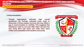S A I N T F R A N C I S O F A S S I S I C O L L E G E H I G H E R E D U C A T I O N R E S E A R C H O F F I C E
5.0 Recommendations
• Though respondents indicated high overall
agreement, the findings indicated lower mean in
awareness of these support services that may reflect a
gap in communication or visibility. This suggests that
institutions need to not only offer these services but
also bring them into focus and make them more
visible and accessible to the student community.
THE SAFE SPACES ACT (R.A.11313): STUDENTS AWARENESS AND ADHERENCE IN A PRIVATE HIGHER EDUCATION
INSTITUTION
Authored by: Dela Cruz RA. ,Samoling J.,and Tubeo D.
 