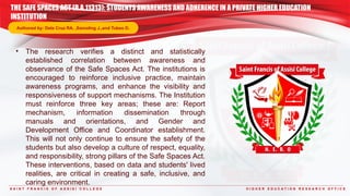 S A I N T F R A N C I S O F A S S I S I C O L L E G E H I G H E R E D U C A T I O N R E S E A R C H O F F I C E
• The research verifies a distinct and statistically
established correlation between awareness and
observance of the Safe Spaces Act. The institutions is
encouraged to reinforce inclusive practice, maintain
awareness programs, and enhance the visibility and
responsiveness of support mechanisms. The Institution
must reinforce three key areas; these are: Report
mechanism, information dissemination through
manuals and orientations, and Gender and
Development Office and Coordinator establishment.
This will not only continue to ensure the safety of the
students but also develop a culture of respect, equality,
and responsibility, strong pillars of the Safe Spaces Act.
These interventions, based on data and students' lived
realities, are critical in creating a safe, inclusive, and
caring environment.
THE SAFE SPACES ACT (R.A.11313): STUDENTS AWARENESS AND ADHERENCE IN A PRIVATE HIGHER EDUCATION
INSTITUTION
Authored by: Dela Cruz RA. ,Samoling J.,and Tubeo D.
 
