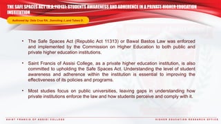 THE SAFE SPACES ACT (R.A.11313): STUDENTS AWARENESS AND ADHERENCE IN A PRIVATE HIGHER EDUCATION
INSTITUTION
S A I N T F R A N C I S O F A S S I S I C O L L E G E H I G H E R E D U C A T I O N R E S E A R C H O F F I C E
Authored by: Dela Cruz RA. ,Samoling J.,and Tubeo D.
• The Safe Spaces Act (Republic Act 11313) or Bawal Bastos Law was enforced
and implemented by the Commission on Higher Education to both public and
private higher education institutions.
• Saint Francis of Assisi College, as a private higher education institution, is also
committed to upholding the Safe Spaces Act. Understanding the level of student
awareness and adherence within the institution is essential to improving the
effectiveness of its policies and programs.
• Most studies focus on public universities, leaving gaps in understanding how
private institutions enforce the law and how students perceive and comply with it.
 