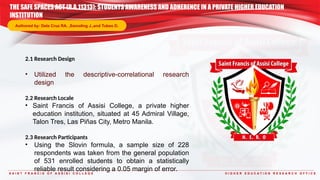 S A I N T F R A N C I S O F A S S I S I C O L L E G E H I G H E R E D U C A T I O N R E S E A R C H O F F I C E
2.1 Research Design
• Utilized the descriptive-correlational research
design
2.2 Research Locale
• Saint Francis of Assisi College, a private higher
education institution, situated at 45 Admiral Village,
Talon Tres, Las Piñas City, Metro Manila.
2.3 Research Participants
• Using the Slovin formula, a sample size of 228
respondents was taken from the general population
of 531 enrolled students to obtain a statistically
reliable result considering a 0.05 margin of error.
THE SAFE SPACES ACT (R.A.11313): STUDENTS AWARENESS AND ADHERENCE IN A PRIVATE HIGHER EDUCATION
INSTITUTION
Authored by: Dela Cruz RA. ,Samoling J.,and Tubeo D.
 