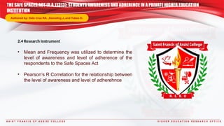 S A I N T F R A N C I S O F A S S I S I C O L L E G E H I G H E R E D U C A T I O N R E S E A R C H O F F I C E
2.4 Research Instrument
• Mean and Frequency was utilized to determine the
level of awareness and level of adherence of the
respondents to the Safe Spaces Act
• Pearson’s R Correlation for the relationship between
the level of awareness and level of adherehnce
THE SAFE SPACES ACT (R.A.11313): STUDENTS AWARENESS AND ADHERENCE IN A PRIVATE HIGHER EDUCATION
INSTITUTION
Authored by: Dela Cruz RA. ,Samoling J.,and Tubeo D.
 