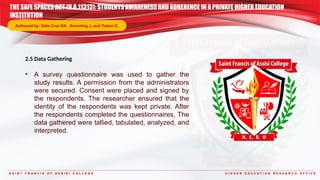 S A I N T F R A N C I S O F A S S I S I C O L L E G E H I G H E R E D U C A T I O N R E S E A R C H O F F I C E
2.5 Data Gathering
• A survey questionnaire was used to gather the
study results. A permission from the administrators
were secured. Consent were placed and signed by
the respondents. The researcher ensured that the
identity of the respondents was kept private. After
the respondents completed the questionnaires, The
data gathered were tallied, tabulated, analyzed, and
interpreted.
THE SAFE SPACES ACT (R.A.11313): STUDENTS AWARENESS AND ADHERENCE IN A PRIVATE HIGHER EDUCATION
INSTITUTION
Authored by: Dela Cruz RA. ,Samoling J.,and Tubeo D.
 