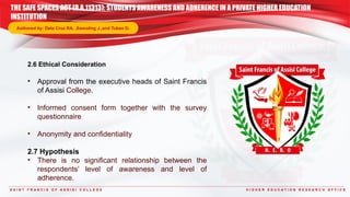S A I N T F R A N C I S O F A S S I S I C O L L E G E H I G H E R E D U C A T I O N R E S E A R C H O F F I C E
2.6 Ethical Consideration
• Approval from the executive heads of Saint Francis
of Assisi College.
• Informed consent form together with the survey
questionnaire
• Anonymity and confidentiality
2.7 Hypothesis
• There is no significant relationship between the
respondents’ level of awareness and level of
adherence.
THE SAFE SPACES ACT (R.A.11313): STUDENTS AWARENESS AND ADHERENCE IN A PRIVATE HIGHER EDUCATION
INSTITUTION
Authored by: Dela Cruz RA. ,Samoling J.,and Tubeo D.
 