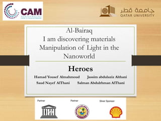 Al-Bairaq
I am discovering materials
Manipulation of Light in the
Nanoworld
Heroes
Hamad Yousef Almahmoud Jassim abdulaziz Althani
Saud Nayef AlThani Salman Abdulrhman AlThani
 