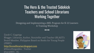 The Hero & the Trusted Sidekick
Teachers and School Librarians
Working Together
Designing and Implementing a MIL Program for K-12 Learners
A Training Workshop
Zarah C. Gagatiga
Blogger, Librarian, Author, Storyteller and Teacher (BLAST!)
Board Member, Philippine Board on Books for Young People
(PBBY)
http://lovealibrarian.blogspot.com
@thecoffeegoddes - Twitter
@zarah815 - IG
 