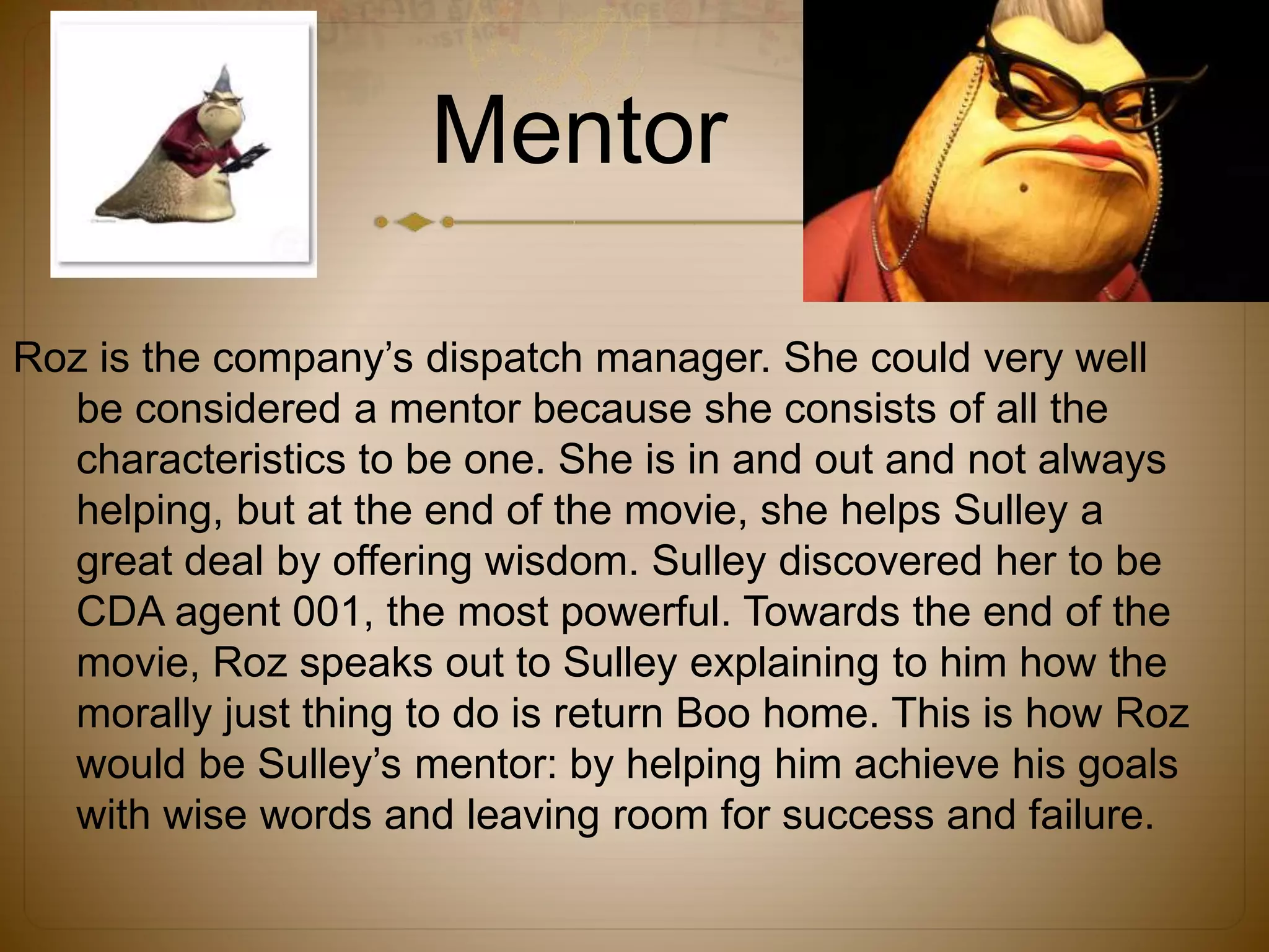 Mentor
Roz is the company’s dispatch manager. She could very well
be considered a mentor because she consists of all the
characteristics to be one. She is in and out and not always
helping, but at the end of the movie, she helps Sulley a
great deal by offering wisdom. Sulley discovered her to be
CDA agent 001, the most powerful. Towards the end of the
movie, Roz speaks out to Sulley explaining to him how the
morally just thing to do is return Boo home. This is how Roz
would be Sulley’s mentor: by helping him achieve his goals
with wise words and leaving room for success and failure.
 