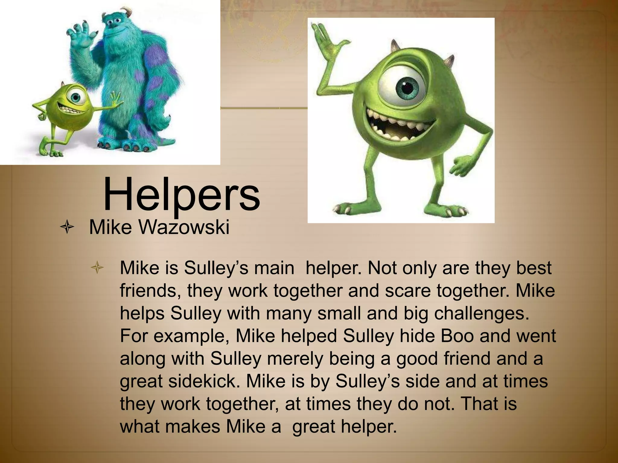 Helpers
 Mike Wazowski
 Mike is Sulley’s main helper. Not only are they best
friends, they work together and scare together. Mike
helps Sulley with many small and big challenges.
For example, Mike helped Sulley hide Boo and went
along with Sulley merely being a good friend and a
great sidekick. Mike is by Sulley’s side and at times
they work together, at times they do not. That is
what makes Mike a great helper.
 