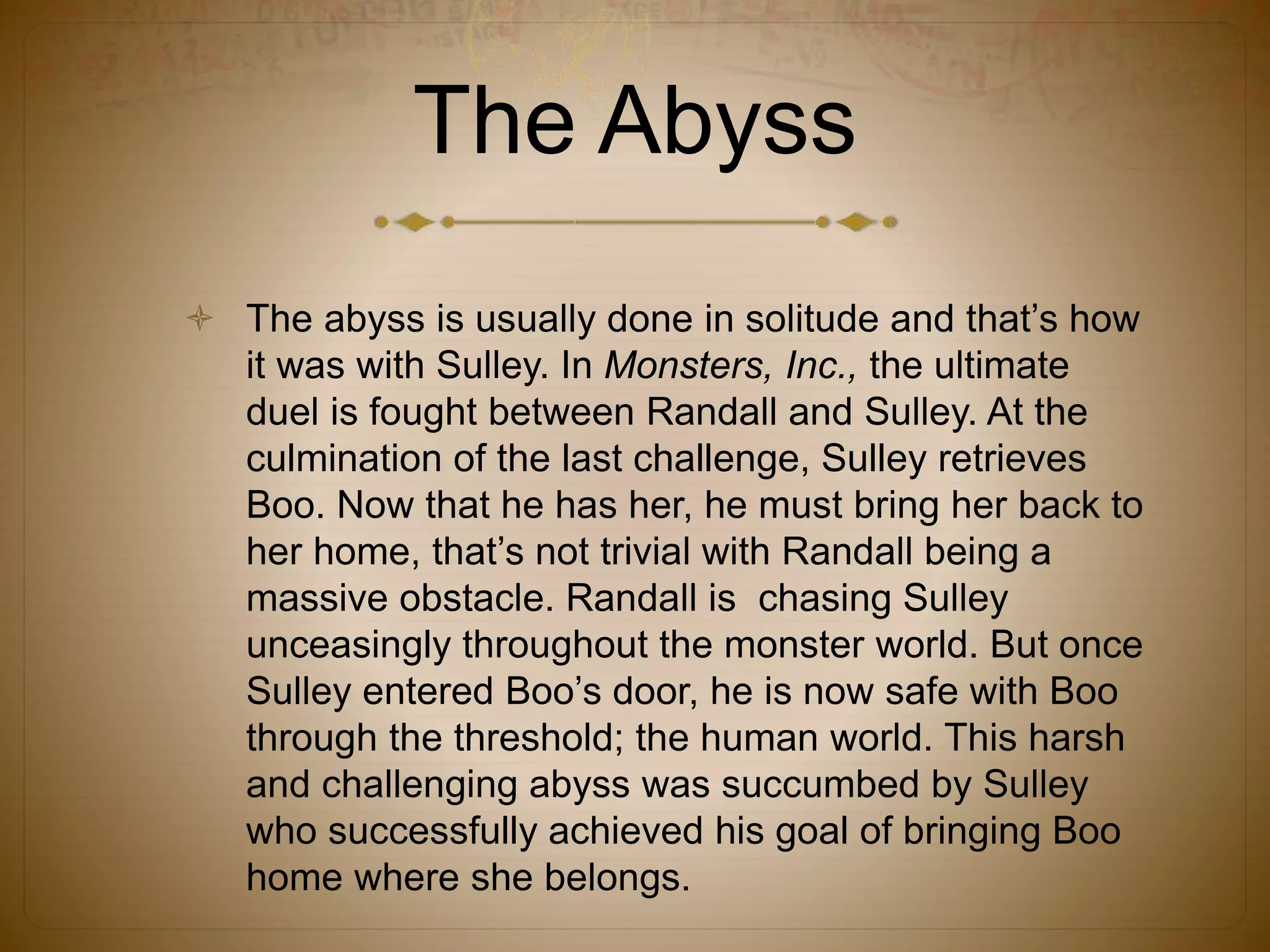 The Abyss
 The abyss is usually done in solitude and that’s how
it was with Sulley. In Monsters, Inc., the ultimate
duel is fought between Randall and Sulley. At the
culmination of the last challenge, Sulley retrieves
Boo. Now that he has her, he must bring her back to
her home, that’s not trivial with Randall being a
massive obstacle. Randall is chasing Sulley
unceasingly throughout the monster world. But once
Sulley entered Boo’s door, he is now safe with Boo
through the threshold; the human world. This harsh
and challenging abyss was succumbed by Sulley
who successfully achieved his goal of bringing Boo
home where she belongs.
 