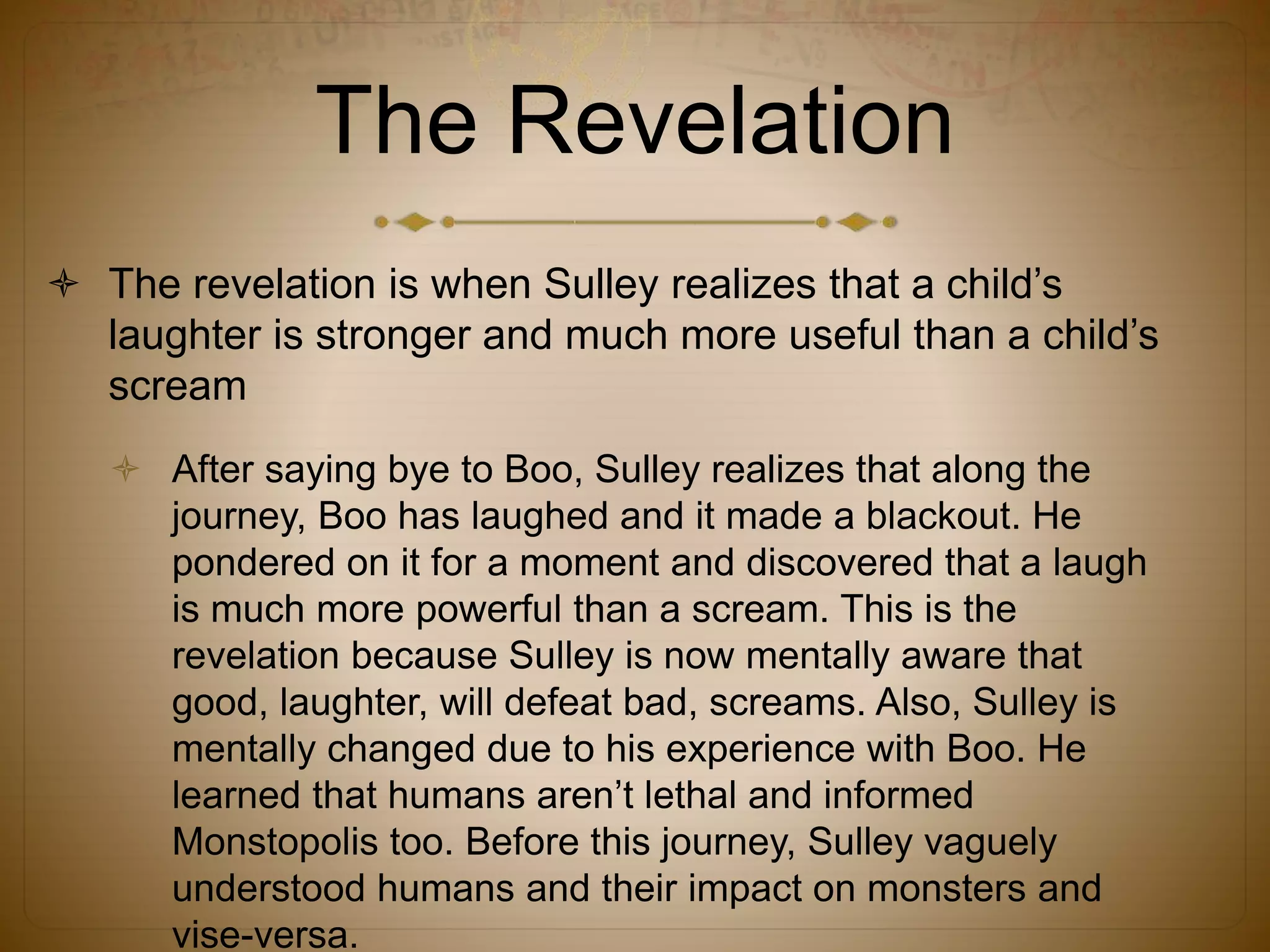 The Revelation
 The revelation is when Sulley realizes that a child’s
laughter is stronger and much more useful than a child’s
scream
 After saying bye to Boo, Sulley realizes that along the
journey, Boo has laughed and it made a blackout. He
pondered on it for a moment and discovered that a laugh
is much more powerful than a scream. This is the
revelation because Sulley is now mentally aware that
good, laughter, will defeat bad, screams. Also, Sulley is
mentally changed due to his experience with Boo. He
learned that humans aren’t lethal and informed
Monstopolis too. Before this journey, Sulley vaguely
understood humans and their impact on monsters and
vise-versa.
 