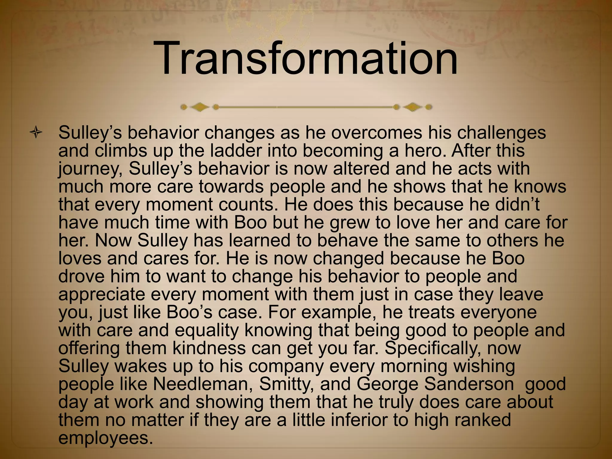 Transformation
 Sulley’s behavior changes as he overcomes his challenges
and climbs up the ladder into becoming a hero. After this
journey, Sulley’s behavior is now altered and he acts with
much more care towards people and he shows that he knows
that every moment counts. He does this because he didn’t
have much time with Boo but he grew to love her and care for
her. Now Sulley has learned to behave the same to others he
loves and cares for. He is now changed because he Boo
drove him to want to change his behavior to people and
appreciate every moment with them just in case they leave
you, just like Boo’s case. For example, he treats everyone
with care and equality knowing that being good to people and
offering them kindness can get you far. Specifically, now
Sulley wakes up to his company every morning wishing
people like Needleman, Smitty, and George Sanderson good
day at work and showing them that he truly does care about
them no matter if they are a little inferior to high ranked
employees.
 