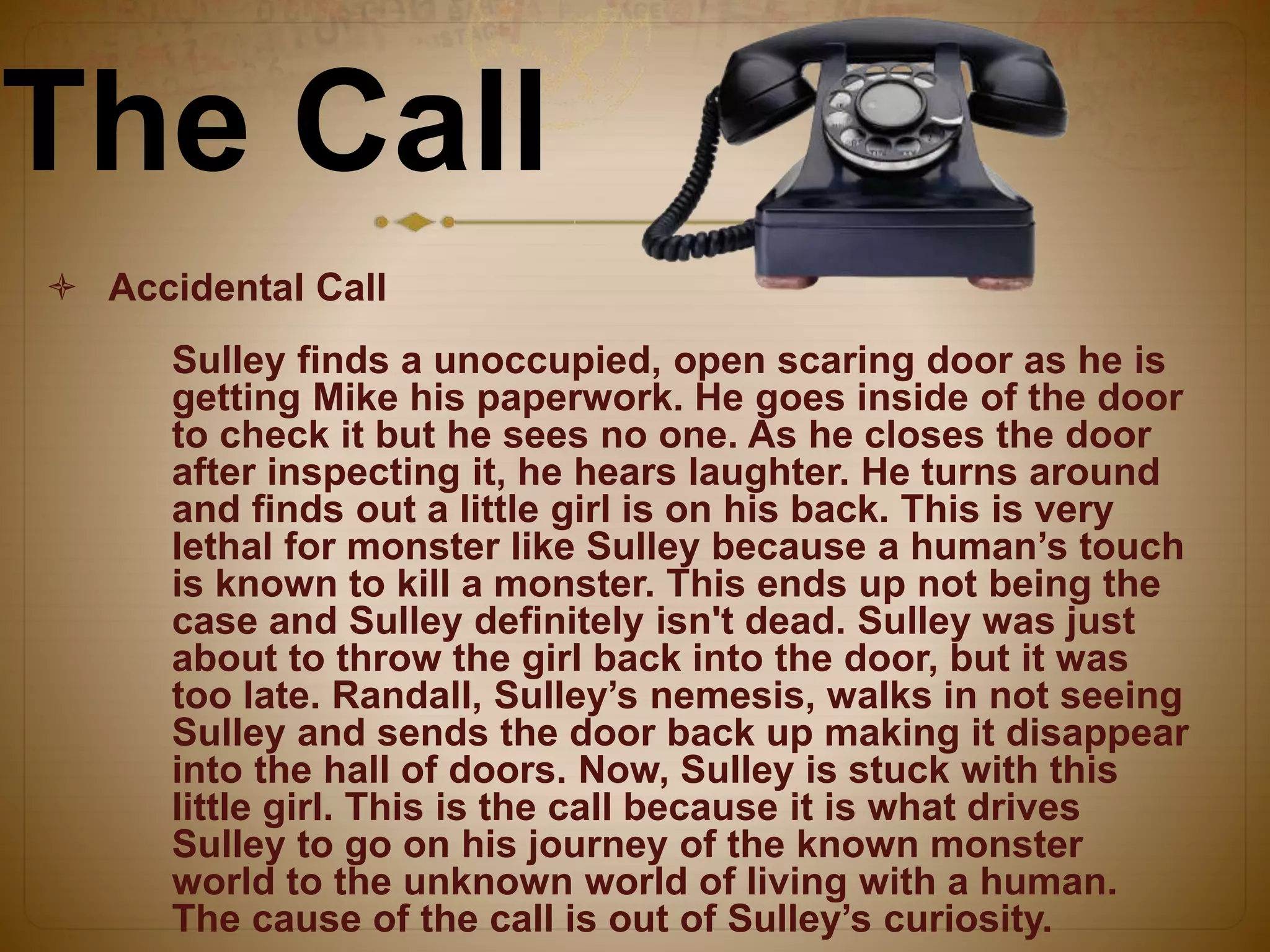 The Call
 Accidental Call
Sulley finds a unoccupied, open scaring door as he is
getting Mike his paperwork. He goes inside of the door
to check it but he sees no one. As he closes the door
after inspecting it, he hears laughter. He turns around
and finds out a little girl is on his back. This is very
lethal for monster like Sulley because a human’s touch
is known to kill a monster. This ends up not being the
case and Sulley definitely isn't dead. Sulley was just
about to throw the girl back into the door, but it was
too late. Randall, Sulley’s nemesis, walks in not seeing
Sulley and sends the door back up making it disappear
into the hall of doors. Now, Sulley is stuck with this
little girl. This is the call because it is what drives
Sulley to go on his journey of the known monster
world to the unknown world of living with a human.
The cause of the call is out of Sulley’s curiosity.
 
