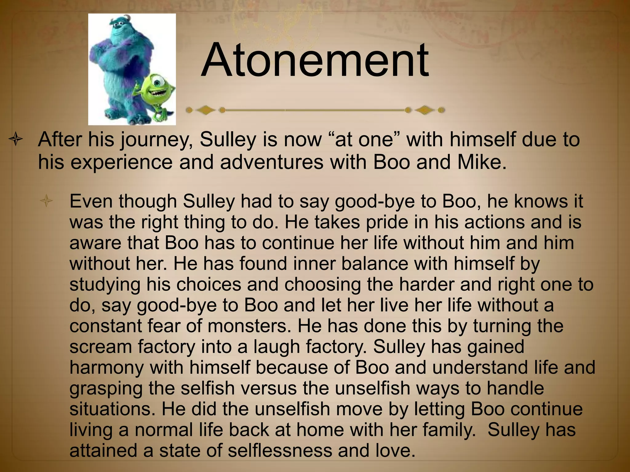 Atonement
 After his journey, Sulley is now “at one” with himself due to
his experience and adventures with Boo and Mike.
 Even though Sulley had to say good-bye to Boo, he knows it
was the right thing to do. He takes pride in his actions and is
aware that Boo has to continue her life without him and him
without her. He has found inner balance with himself by
studying his choices and choosing the harder and right one to
do, say good-bye to Boo and let her live her life without a
constant fear of monsters. He has done this by turning the
scream factory into a laugh factory. Sulley has gained
harmony with himself because of Boo and understand life and
grasping the selfish versus the unselfish ways to handle
situations. He did the unselfish move by letting Boo continue
living a normal life back at home with her family. Sulley has
attained a state of selflessness and love.
 