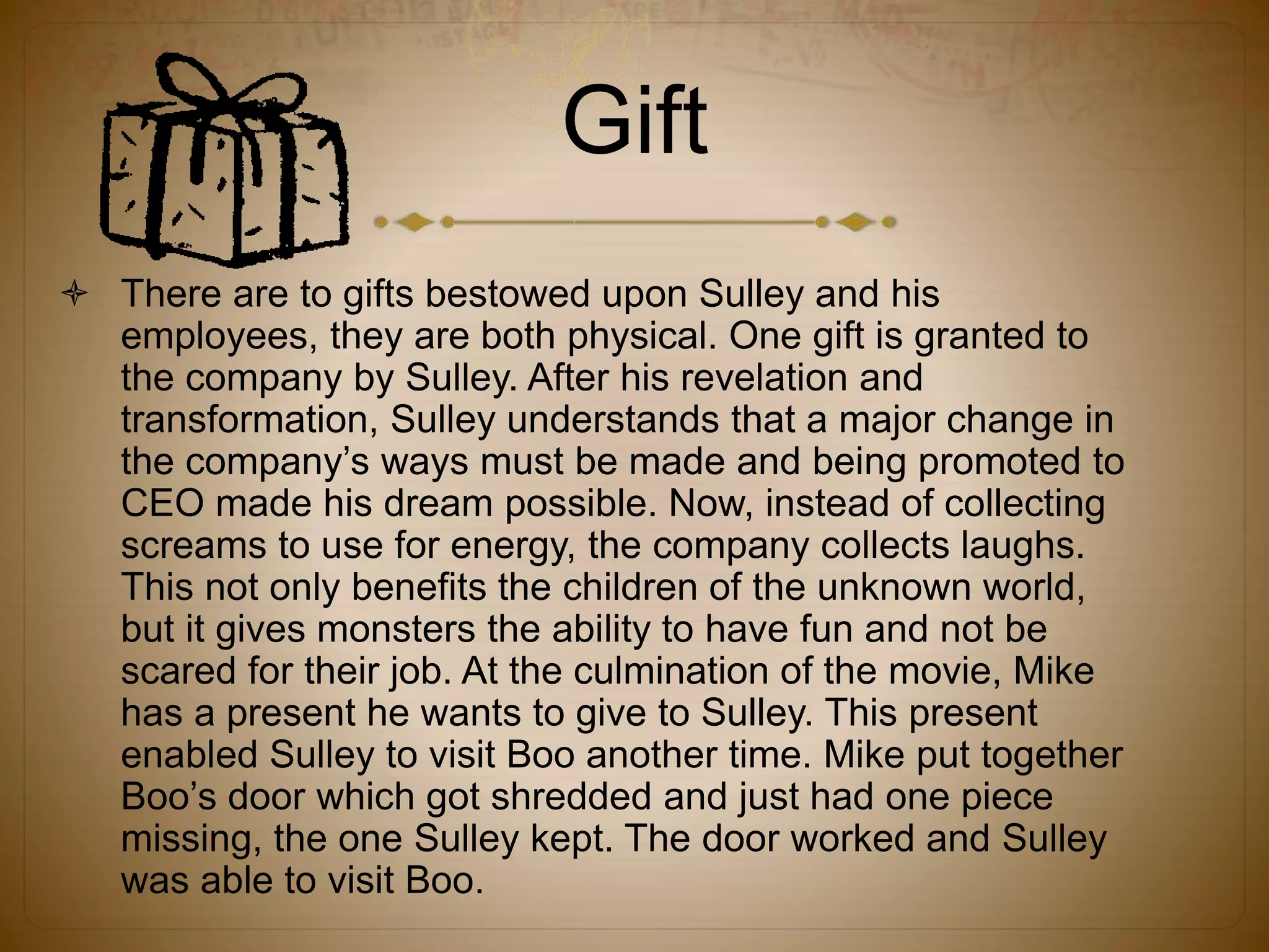 Gift
 There are to gifts bestowed upon Sulley and his
employees, they are both physical. One gift is granted to
the company by Sulley. After his revelation and
transformation, Sulley understands that a major change in
the company’s ways must be made and being promoted to
CEO made his dream possible. Now, instead of collecting
screams to use for energy, the company collects laughs.
This not only benefits the children of the unknown world,
but it gives monsters the ability to have fun and not be
scared for their job. At the culmination of the movie, Mike
has a present he wants to give to Sulley. This present
enabled Sulley to visit Boo another time. Mike put together
Boo’s door which got shredded and just had one piece
missing, the one Sulley kept. The door worked and Sulley
was able to visit Boo.
 