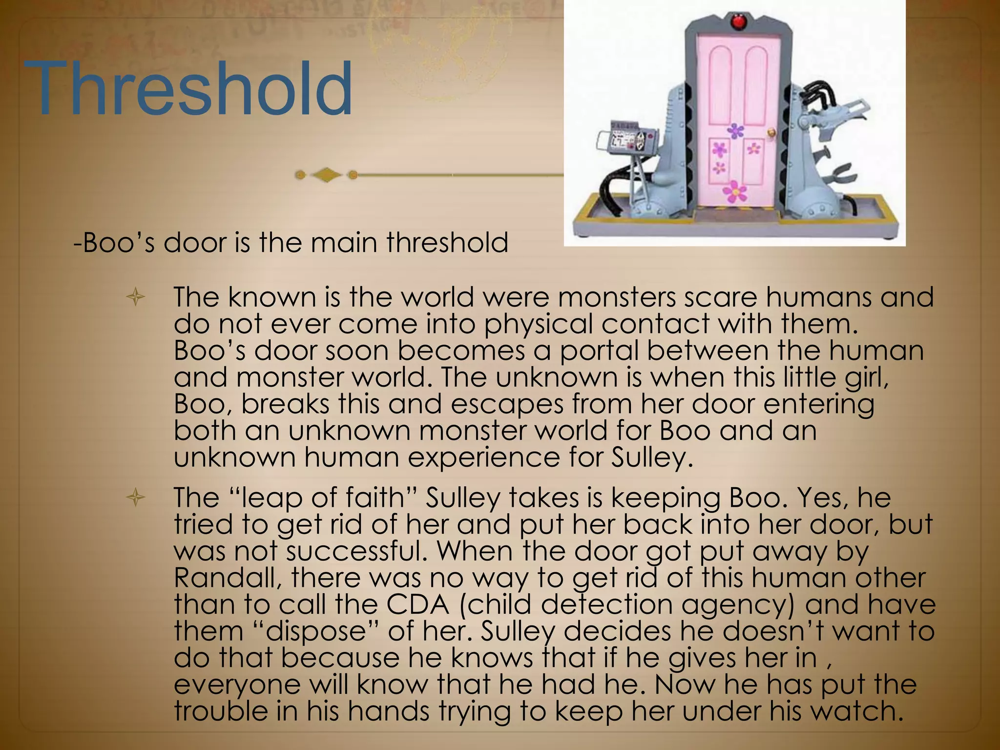 Threshold
-Boo’s door is the main threshold
 The known is the world were monsters scare humans and
do not ever come into physical contact with them.
Boo’s door soon becomes a portal between the human
and monster world. The unknown is when this little girl,
Boo, breaks this and escapes from her door entering
both an unknown monster world for Boo and an
unknown human experience for Sulley.
 The “leap of faith” Sulley takes is keeping Boo. Yes, he
tried to get rid of her and put her back into her door, but
was not successful. When the door got put away by
Randall, there was no way to get rid of this human other
than to call the CDA (child detection agency) and have
them “dispose” of her. Sulley decides he doesn’t want to
do that because he knows that if he gives her in ,
everyone will know that he had he. Now he has put the
trouble in his hands trying to keep her under his watch.
 