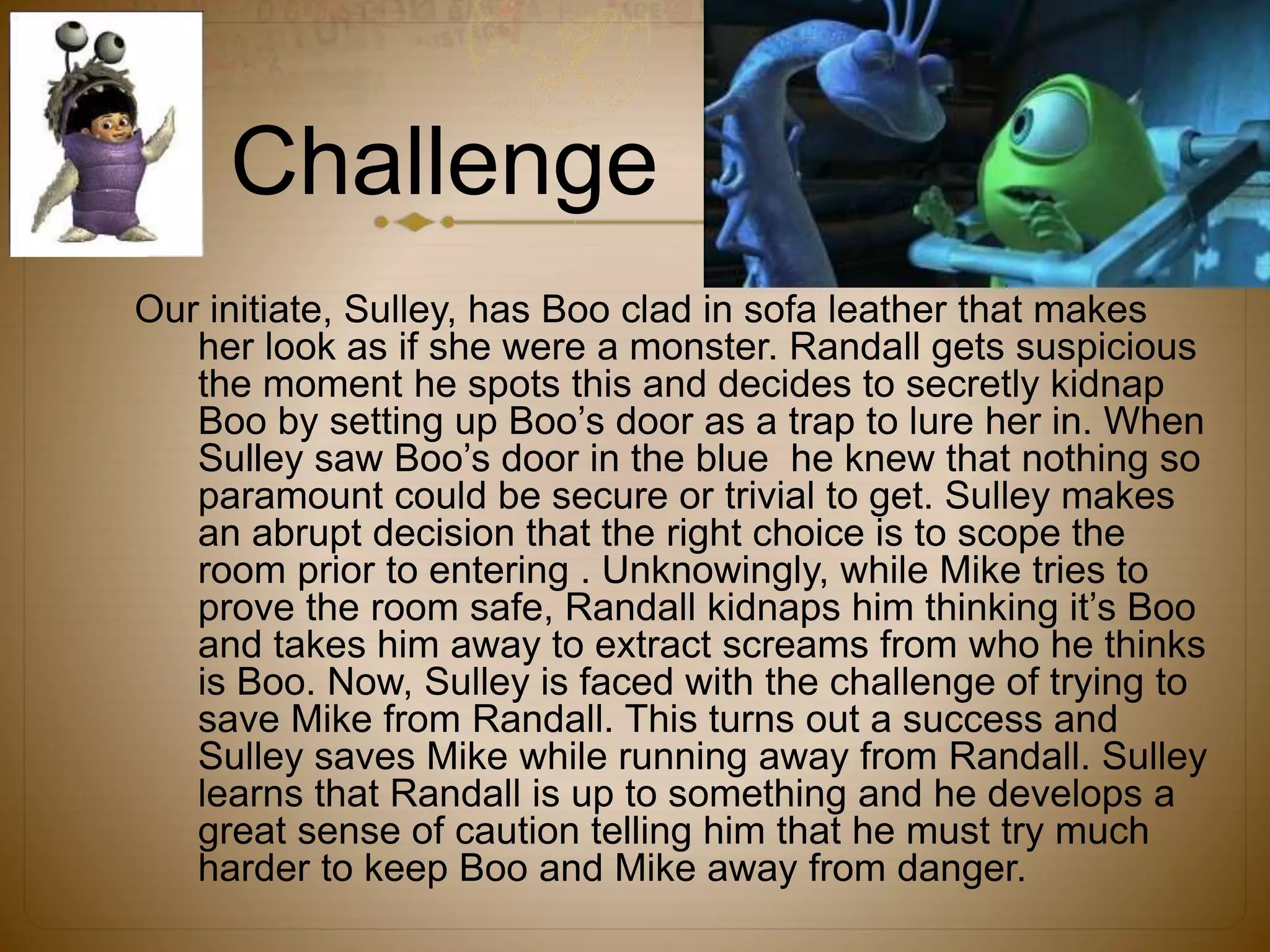 Challenge
Our initiate, Sulley, has Boo clad in sofa leather that makes
her look as if she were a monster. Randall gets suspicious
the moment he spots this and decides to secretly kidnap
Boo by setting up Boo’s door as a trap to lure her in. When
Sulley saw Boo’s door in the blue he knew that nothing so
paramount could be secure or trivial to get. Sulley makes
an abrupt decision that the right choice is to scope the
room prior to entering . Unknowingly, while Mike tries to
prove the room safe, Randall kidnaps him thinking it’s Boo
and takes him away to extract screams from who he thinks
is Boo. Now, Sulley is faced with the challenge of trying to
save Mike from Randall. This turns out a success and
Sulley saves Mike while running away from Randall. Sulley
learns that Randall is up to something and he develops a
great sense of caution telling him that he must try much
harder to keep Boo and Mike away from danger.
 