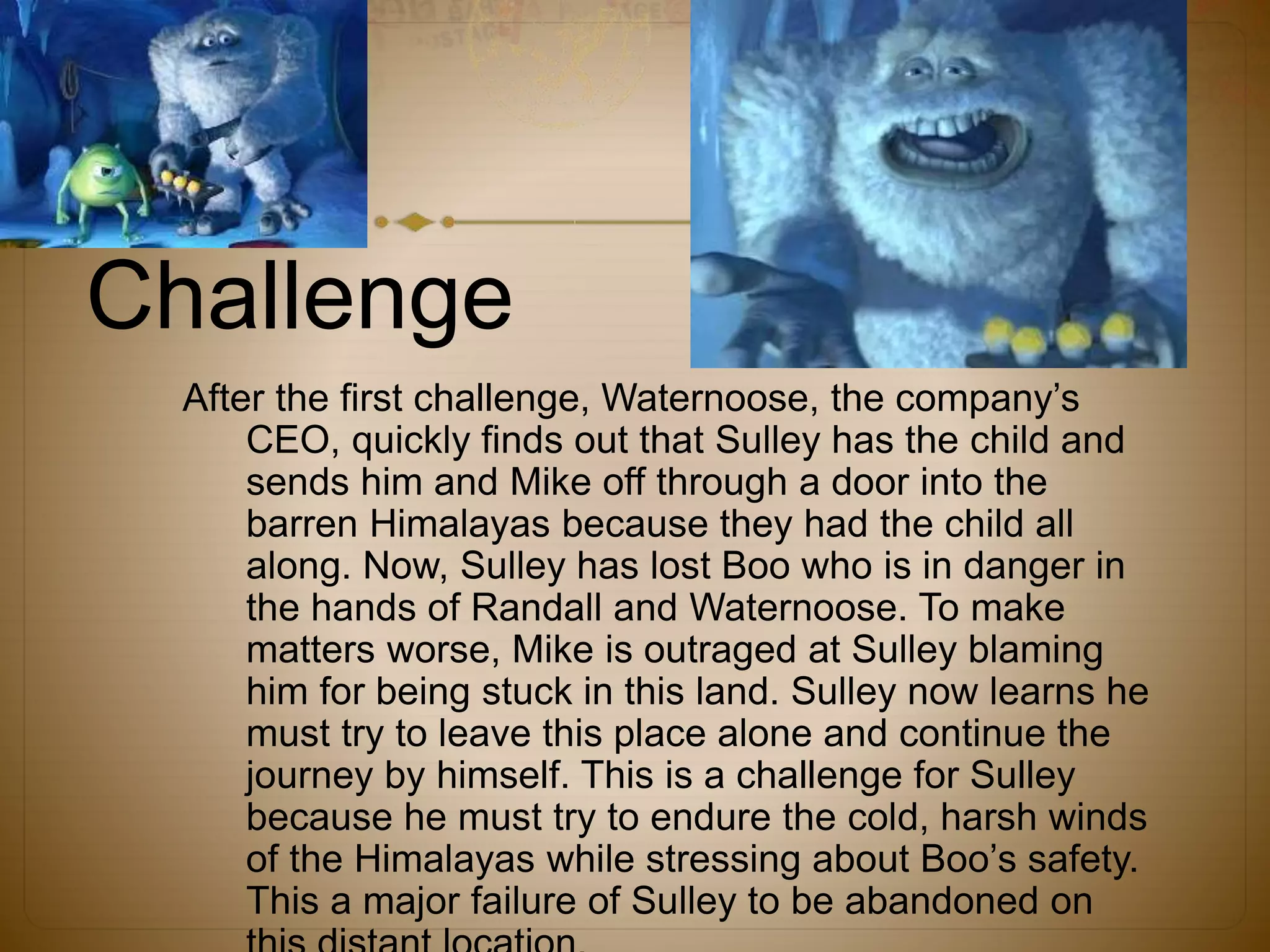 Challenge
After the first challenge, Waternoose, the company’s
CEO, quickly finds out that Sulley has the child and
sends him and Mike off through a door into the
barren Himalayas because they had the child all
along. Now, Sulley has lost Boo who is in danger in
the hands of Randall and Waternoose. To make
matters worse, Mike is outraged at Sulley blaming
him for being stuck in this land. Sulley now learns he
must try to leave this place alone and continue the
journey by himself. This is a challenge for Sulley
because he must try to endure the cold, harsh winds
of the Himalayas while stressing about Boo’s safety.
This a major failure of Sulley to be abandoned on
 