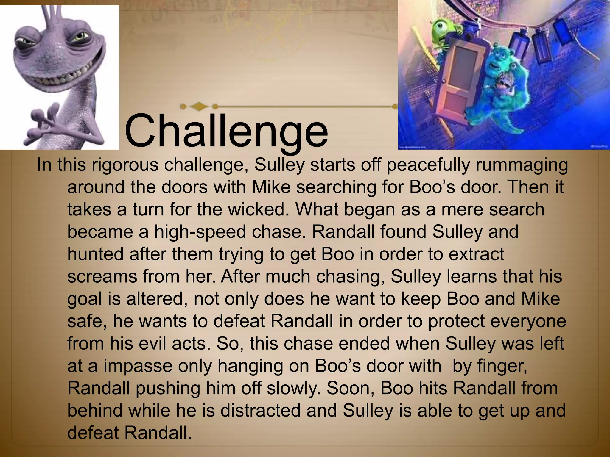 Challenge
In this rigorous challenge, Sulley starts off peacefully rummaging
around the doors with Mike searching for Boo’s door. Then it
takes a turn for the wicked. What began as a mere search
became a high-speed chase. Randall found Sulley and
hunted after them trying to get Boo in order to extract
screams from her. After much chasing, Sulley learns that his
goal is altered, not only does he want to keep Boo and Mike
safe, he wants to defeat Randall in order to protect everyone
from his evil acts. So, this chase ended when Sulley was left
at a impasse only hanging on Boo’s door with by finger,
Randall pushing him off slowly. Soon, Boo hits Randall from
behind while he is distracted and Sulley is able to get up and
defeat Randall.
 