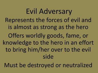 Evil Adversary
Represents the forces of evil and
is almost as strong as the hero
Offers worldly goods, fame, or
knowledge to the hero in an effort
to bring him/her over to the evil
side
Must be destroyed or neutralized
 