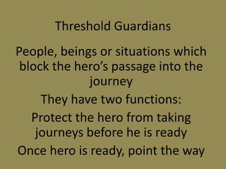 Threshold Guardians
People, beings or situations which
block the hero’s passage into the
journey
They have two functions:
Protect the hero from taking
journeys before he is ready
Once hero is ready, point the way
 
