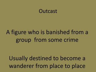 Outcast
A figure who is banished from a
group from some crime
Usually destined to become a
wanderer from place to place
 