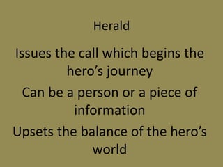 Herald
Issues the call which begins the
hero’s journey
Can be a person or a piece of
information
Upsets the balance of the hero’s
world
 