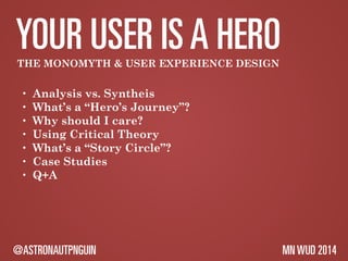 YOUR USER IS A HERO 
THE MONOMYTH & USER EXPERIENCE DESIGN 
• Analysis vs. Syntheis 
• What’s a “Hero’s Journey”? 
• Why should I care? 
• Using Critical Theory 
• What’s a “Story Circle”? 
• Case Studies 
• Q+A 
@ASTRONAUTPNGUIN MN WUD 2014 
 