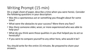 Writing Prompt (15 min)
On a single sheet of paper, describe a time when you were heroic. Consider
the following questions in your description:
• Was this a spontaneous act or something you thought about for some
time?
• What were the obstacles to your success? Were there any foes?
• Was there someone older, wiser, or more experienced who was able to
help you?
• What do you think were those qualities in you that helped you to act so
heroically?
• If you were to compare yourself to any other hero, who would it be?
You should write for the entire 15 minutes. Be prepared to share your
answers.
 