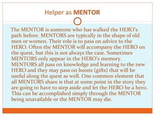 Helper as MENTOR
The MENTOR is someone who has walked the HERO’s
path before. MENTORS are typically in the shape of old
men or women. Their role is to pass on advice to the
HERO. Often the MENTOR will accompany the HERO on
the quest, but this is not always the case. Sometimes
MENTORS only appear in the HERO’s memory.
MENTORS all pass on knowledge and learning to the new
HERO and they may pass on boons (gifts) that will be
useful along the quest as well. One common element that
all MENTORS share is that at some point in the story they
are going to have to step aside and let the HERO be a hero.
This can be accomplished simply through the MENTOR
being unavailable or the MENTOR may die.
 