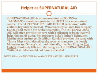 Helper as SUPERNATURAL AID
SUPERNATURAL AID is often presented as BOONS or
TALISMANS - assistance given to the HERO by a supernatural
source. The SUPERNATURAL AID HELPER is endowed with
abilities beyond the normal. Wizards easily fall into this category,
Gandalf and Merlin are perfect examples. The SUPERNATURAL
AID will often provide the hero with a talisman or boon that will
help him on his quest. Ben produces Luke's father's lightsaber.
Merlin helps Arthur get Excalibur. Gandalf provides the party with
Thror's Map which describes the secret entrance to the Lonely
Mountain and Smaug's lair. Additionally, the One Ring, in The
Hobbit absolutely falls into the category of SUPERNATURAL AID.
Without it, Bilbo would not have succeeded.
NOTE: Often the MENTOR is also the SUPERNATURAL AID HELPER
 