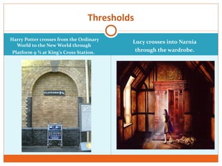 Harry Potter crosses from the Ordinary
World to the New World through
Platform 9 ¾ at King's Cross Station.
Lucy crosses into Narnia
through the wardrobe.
Thresholds
 