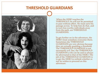 THRESHOLD GUARDIANS
When the HERO reaches the
THRESHOLD, he will not be permitted
to pass without effort. He must earn his
passage across. To help him do that, and
to turn less worthy individuals away
from the path, are THRESHOLD
GUARDIANS.
To get further on in the adventure, the
HERO must somehow overcome them.
Sometimes the THRESHOLD
GUARDIANS are very obvious because
they are actually guarding a threshold.
The THRESHOLD GUARDIAN is not
necessarily evil, but, the THRESHOLD
GUARDIAN’s role can be said to always
be adversarial to that of the HERO. The
job of the THRESHOLD GUARDIAN is
to get the HERO to rethink whether or
not he wishes to proceed on this
adventure.
 
