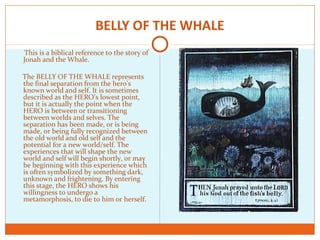 BELLY OF THE WHALE
This is a biblical reference to the story of
Jonah and the Whale.
The BELLY OF THE WHALE represents
the final separation from the hero's
known world and self. It is sometimes
described as the HERO’s lowest point,
but it is actually the point when the
HERO is between or transitioning
between worlds and selves. The
separation has been made, or is being
made, or being fully recognized between
the old world and old self and the
potential for a new world/self. The
experiences that will shape the new
world and self will begin shortly, or may
be beginning with this experience which
is often symbolized by something dark,
unknown and frightening. By entering
this stage, the HERO shows his
willingness to undergo a
metamorphosis, to die to him or herself.
 