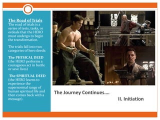 The Journey Continues….
II. Initiation
The Road of Trials
The road of trials is a
series of tests, tasks, or
ordeals that the HERO
must undergo to begin
the transformation.
The trials fall into two
categories of hero deeds:
The PHYSICAL DEED
(the HERO performs a
courageous act in battle
or save lives)
The SPIRITUAL DEED
(the HERO learns to
experience the
supernormal range of
human spiritual life and
then comes back with a
message).
 